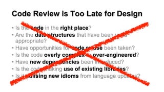 Code Review is Too Late for Design
• Is the code in the right place?
• Are the data structures that have been used
appropriate?
• Have opportunities for code re-use been taken?
• Is the code overly complex or over-engineered?
• Have new dependencies been introduced?
• Is the code making use of existing libraries?
• Is it utilising new idioms from language updates?
 