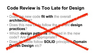 Code Review is Too Late for Design
• Does the new code fit with the overall
architecture?
• Does this new code follow the current design
practices?
• Which design patterns are used in the new
code? Are these appropriate?
• Does the code follow SOLID principles, Domain
Driven Design etc?
 