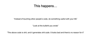 This happens…
“Instead of touching other people’s code, do something useful with your life”
“Look at the bullshit you wrote”
“The above code is shit, and it generates shit code. It looks bad and there’s no reason for it”
 