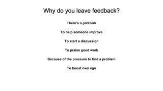 Why do you leave feedback?
There’s a problem
To help someone improve
To start a discussion
To praise good work
Because of the pressure to find a problem
To boost own ego
 