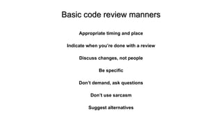 Basic code review manners
Appropriate timing and place
Indicate when you’re done with a review
Discuss changes, not people
Be specific
Don’t demand, ask questions
Don’t use sarcasm
Suggest alternatives
 