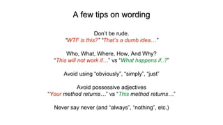 A few tips on wording
Don’t be rude.
“WTF is this?” “That’s a dumb idea…”
Who, What, Where, How, And Why?
“This will not work if…” vs “What happens if..?”
Avoid using “obviously”, “simply”, “just”
Avoid possessive adjectives
“Your method returns…” vs “This method returns…”
Never say never (and “always”, “nothing”, etc.)
 