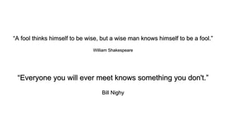 “A fool thinks himself to be wise, but a wise man knows himself to be a fool.”
William Shakespeare
“Everyone you will ever meet knows something you don't.”
Bill Nighy
 