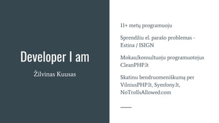 Developer I am
Žilvinas Kuusas
11+ metų programuoju
Sprendžiu el. parašo problemas -
Estina / ISIGN
Mokau/konsultuoju programuotojus
CleanPHP.lt
Skatinu bendruomeniškumą per
VilniusPHP.lt, Symfony.lt,
NoTrollsAllowed.com
 