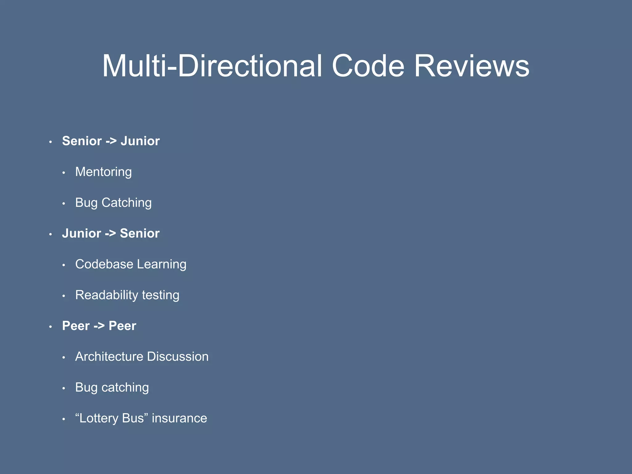 Multi-Directional Code Reviews
• Senior -> Junior
• Mentoring
• Bug Catching
• Junior -> Senior
• Codebase Learning
• Readability testing
• Peer -> Peer
• Architecture Discussion
• Bug catching
• “Lottery Bus” insurance
 