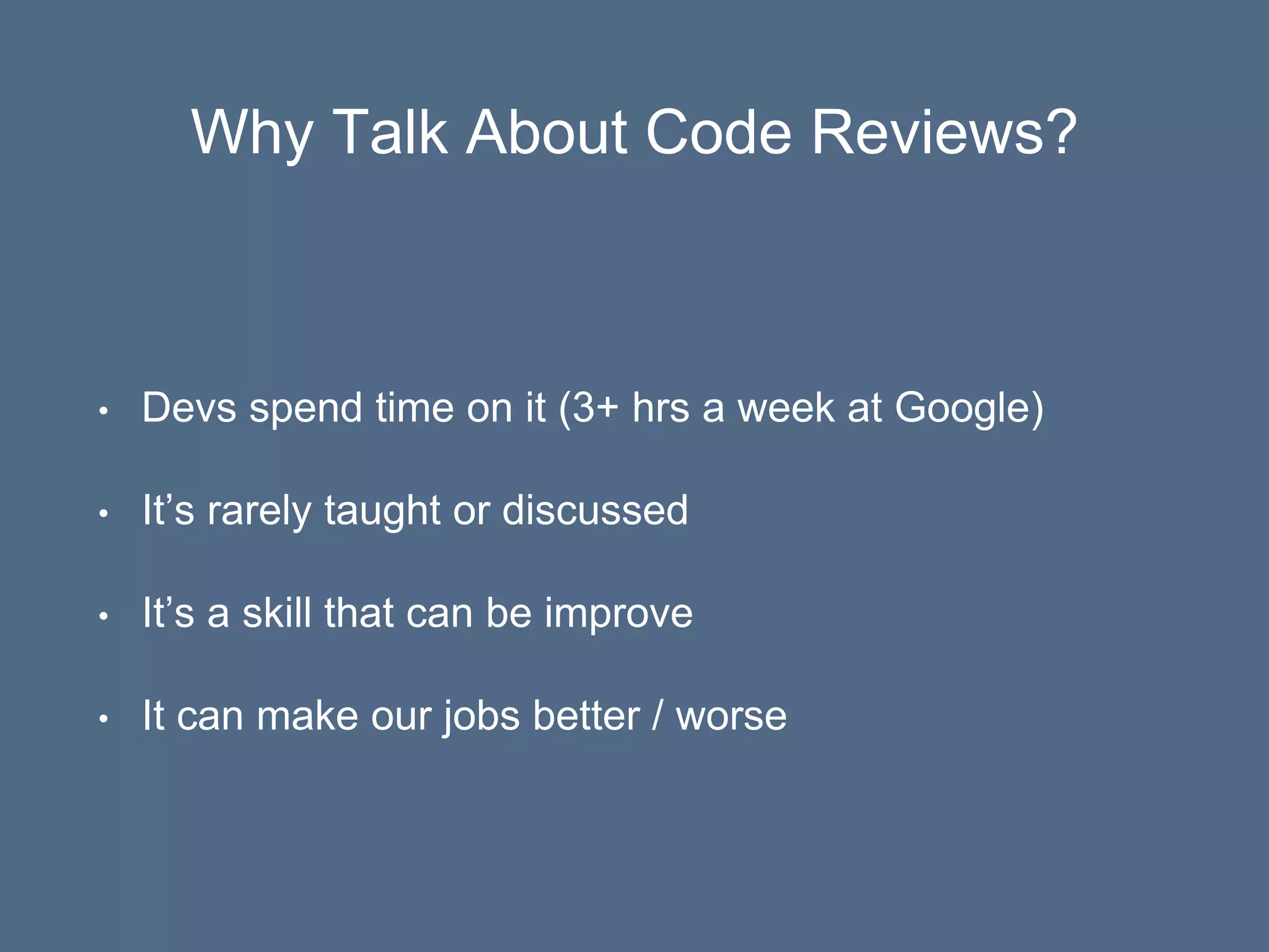 Why Talk About Code Reviews?
• Devs spend time on it (3+ hrs a week at Google)
• It’s rarely taught or discussed
• It’s a skill that can be improve
• It can make our jobs better / worse
 
