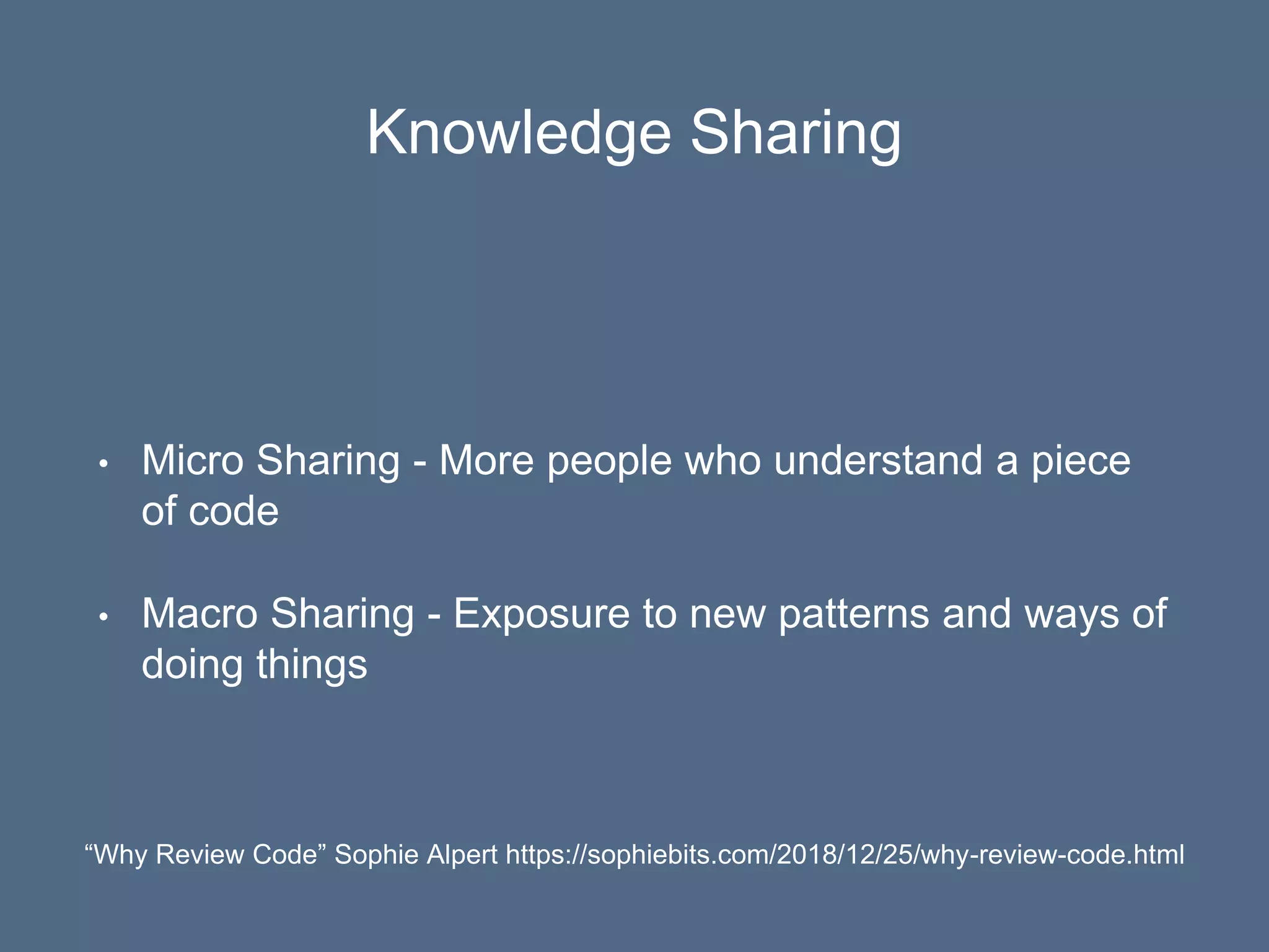 Knowledge Sharing
• Micro Sharing - More people who understand a piece
of code
• Macro Sharing - Exposure to new patterns and ways of
doing things
“Why Review Code” Sophie Alpert https://sophiebits.com/2018/12/25/why-review-code.html
 