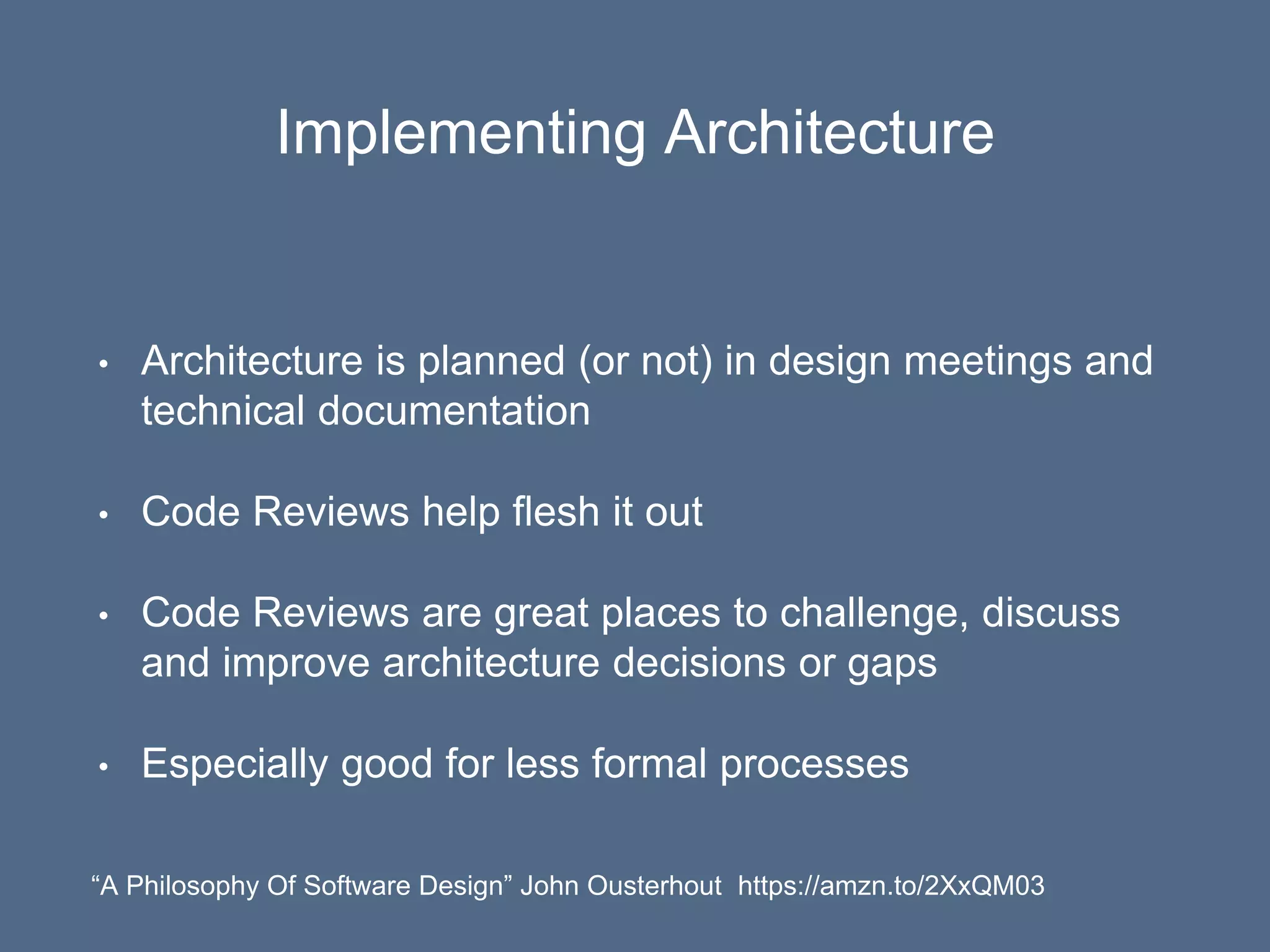 Implementing Architecture
• Architecture is planned (or not) in design meetings and
technical documentation
• Code Reviews help flesh it out
• Code Reviews are great places to challenge, discuss
and improve architecture decisions or gaps
• Especially good for less formal processes
“A Philosophy Of Software Design” John Ousterhout https://amzn.to/2XxQM03
 