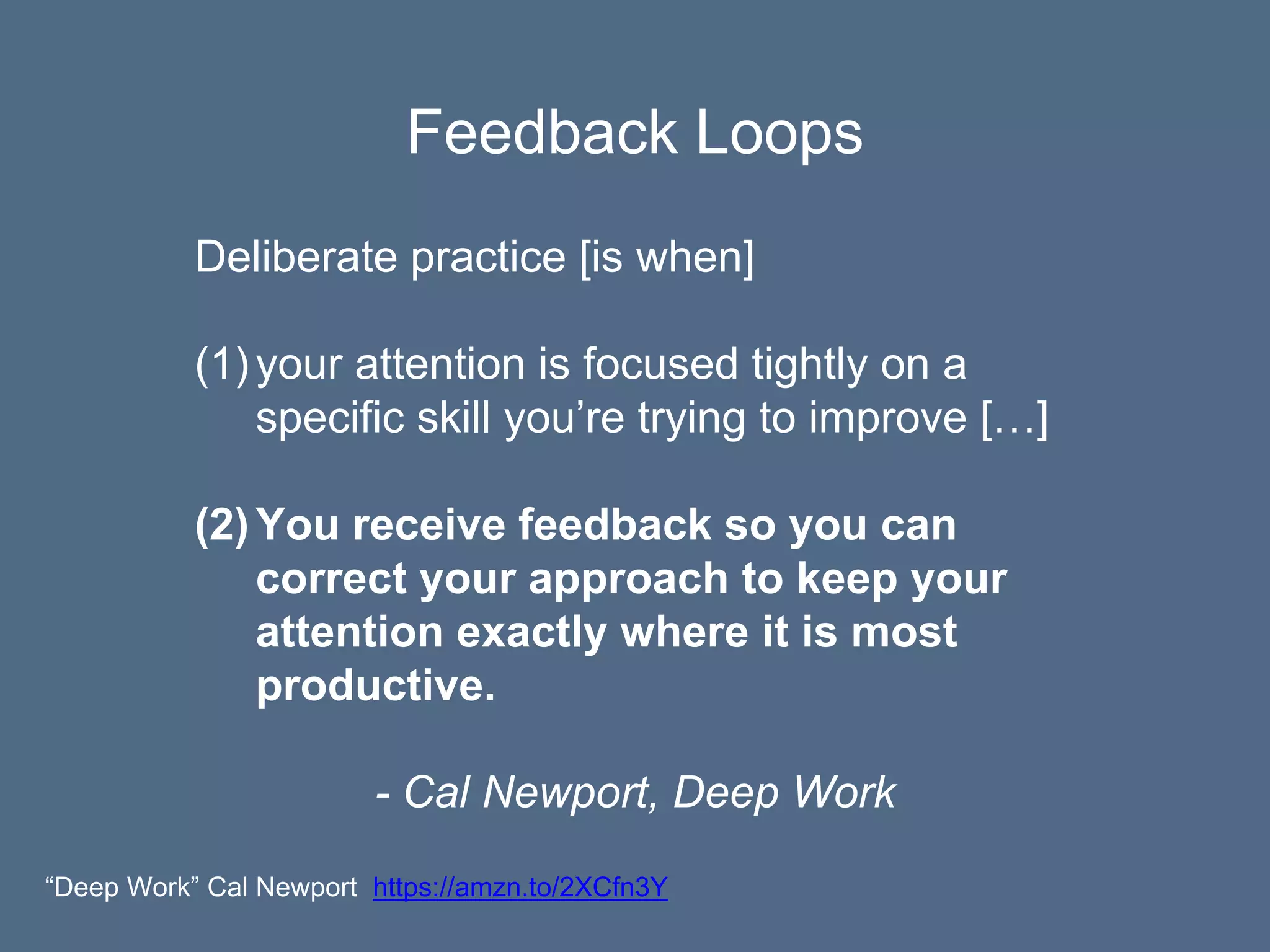 Feedback Loops
Deliberate practice [is when]
(1)your attention is focused tightly on a
specific skill you’re trying to improve […]
(2)You receive feedback so you can
correct your approach to keep your
attention exactly where it is most
productive.
- Cal Newport, Deep Work
“Deep Work” Cal Newport https://amzn.to/2XCfn3Y
 