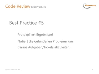 Fairmas GmbH, Berlin 2013 10
Code Review Best Practices
Protokolliert Ergebnisse!
Notiert die gefundenen Probleme, um
daraus Aufgaben/Tickets abzuleiten.
Best Practice #5
 
