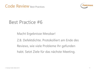  Fairmas GmbH, Berlin 2013 11
Code Review Best Practices
Macht Ergebnisse Messbar!
Z.B. Defektdichte. Protokolliert am Ende des
Reviews, wie viele Probleme Ihr gefunden
habt. Setzt Ziele für das nächste Meeting.
Best Practice #6
 
