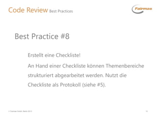  Fairmas GmbH, Berlin 2013 13
Code Review Best Practices
Erstellt eine Checkliste!
An Hand einer Checkliste können Themenbereiche
strukturiert abgearbeitet werden. Nutzt die
Checkliste als Protokoll (siehe #5).
Best Practice #8
 