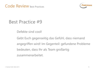  Fairmas GmbH, Berlin 2013 14
Code Review Best Practices
Defekte sind cool!
Gebt Euch gegenseitig das Gefühl, dass niemand
angegriffen wird! Im Gegenteil: gefundene Probleme
bedeuten, dass Ihr als Team großartig
zusammenarbeitet.
Best Practice #9
 