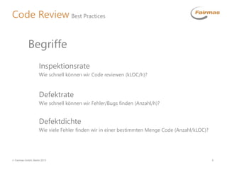  Fairmas GmbH, Berlin 2013 5
Code Review Best Practices
Inspektionsrate
Wie schnell können wir Code reviewen (kLOC/h)?
Begriffe
Defektrate
Wie schnell können wir Fehler/Bugs finden (Anzahl/h)?
Defektdichte
Wie viele Fehler finden wir in einer bestimmten Menge Code (Anzahl/kLOC)?
 