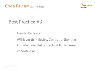  Fairmas GmbH, Berlin 2013 8
Code Review Best Practices
Bereitet Euch vor!
Wählt vor dem Review Code aus, über den
Ihr reden möchtet und schaut Euch diesen
im Vorfeld an!
Best Practice #3
 