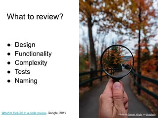 What to review?
● Design
● Functionality
● Complexity
● Tests
● Naming
What to look for in a code review, Google, 2019 Photo by Steven Wright on Unsplash
 
