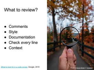 What to review?
● Comments
● Style
● Documentation
● Check every line
● Context
What to look for in a code review, Google, 2019 Photo by Steven Wright on Unsplash
 