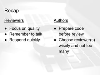 Recap
Reviewers
● Focus on quality
● Remember to talk
● Respond quickly
Authors
● Prepare code
before review
● Choose reviewer(s)
wisely and not too
many
 