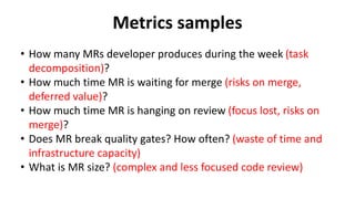 Metrics samples
• What is complexity of MR? (risks on merge, long review
cycle)
• How many people involved in code review?...