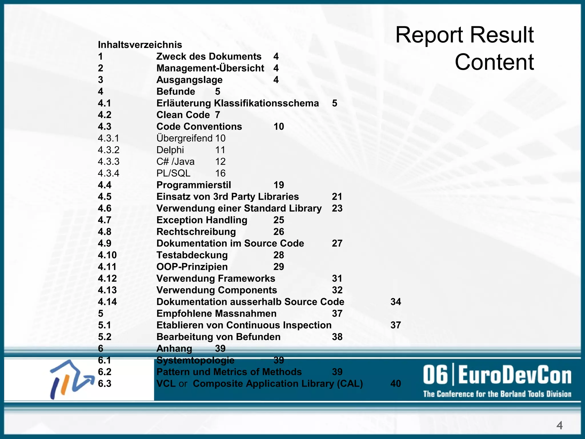 4
Report Result
Content
Inhaltsverzeichnis
1 Zweck des Dokuments 4
2 Management-Übersicht 4
3 Ausgangslage 4
4 Befunde 5
4.1 Erläuterung Klassifikationsschema 5
4.2 Clean Code 7
4.3 Code Conventions 10
4.3.1 Übergreifend 10
4.3.2 Delphi 11
4.3.3 C# /Java 12
4.3.4 PL/SQL 16
4.4 Programmierstil 19
4.5 Einsatz von 3rd Party Libraries 21
4.6 Verwendung einer Standard Library 23
4.7 Exception Handling 25
4.8 Rechtschreibung 26
4.9 Dokumentation im Source Code 27
4.10 Testabdeckung 28
4.11 OOP-Prinzipien 29
4.12 Verwendung Frameworks 31
4.13 Verwendung Components 32
4.14 Dokumentation ausserhalb Source Code 34
5 Empfohlene Massnahmen 37
5.1 Etablieren von Continuous Inspection 37
5.2 Bearbeitung von Befunden 38
6 Anhang 39
6.1 Systemtopologie 39
6.2 Pattern und Metrics of Methods 39
6.3 VCL or Composite Application Library (CAL) 40
 