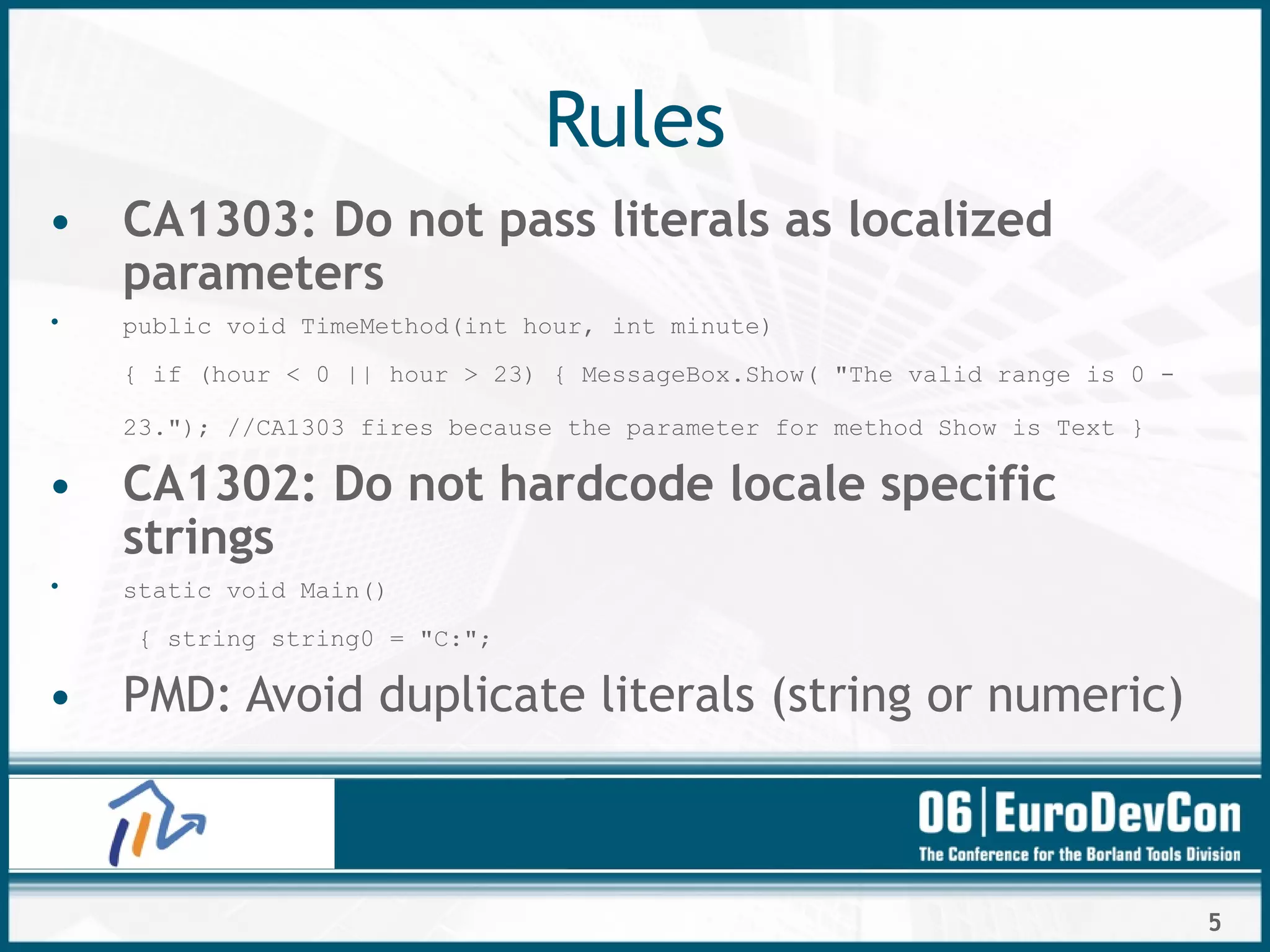 5
Rules
• CA1303: Do not pass literals as localized
parameters
• public void TimeMethod(int hour, int minute)
{ if (hour < 0 || hour > 23) { MessageBox.Show( "The valid range is 0 -
23."); //CA1303 fires because the parameter for method Show is Text }
• CA1302: Do not hardcode locale specific
strings
• static void Main()
{ string string0 = "C:";
• PMD: Avoid duplicate literals (string or numeric)
 