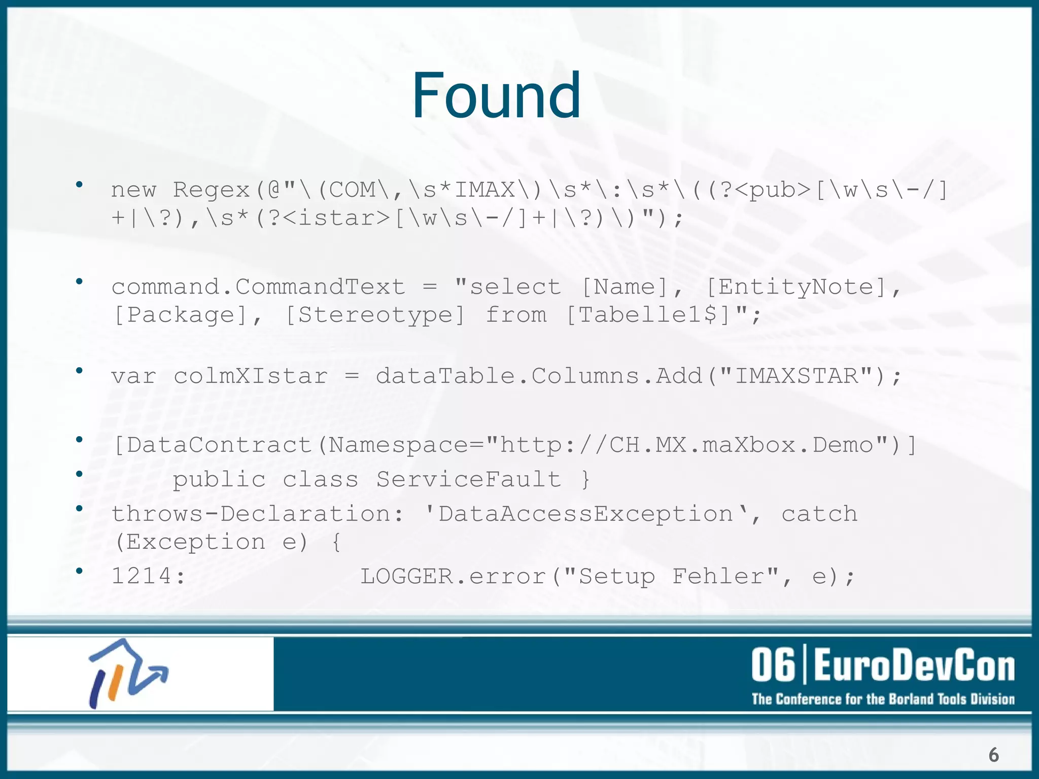 6
Found
• new Regex(@"(COM,s*IMAX)s*:s*((?<pub>[ws-/]
+|?),s*(?<istar>[ws-/]+|?))");
• command.CommandText = "select [Name], [EntityNote],
[Package], [Stereotype] from [Tabelle1$]";
• var colmXIstar = dataTable.Columns.Add("IMAXSTAR");
• [DataContract(Namespace="http://CH.MX.maXbox.Demo")]
• public class ServiceFault }
• throws-Declaration: 'DataAccessException‘, catch
(Exception e) {
• 1214: LOGGER.error("Setup Fehler", e);
 