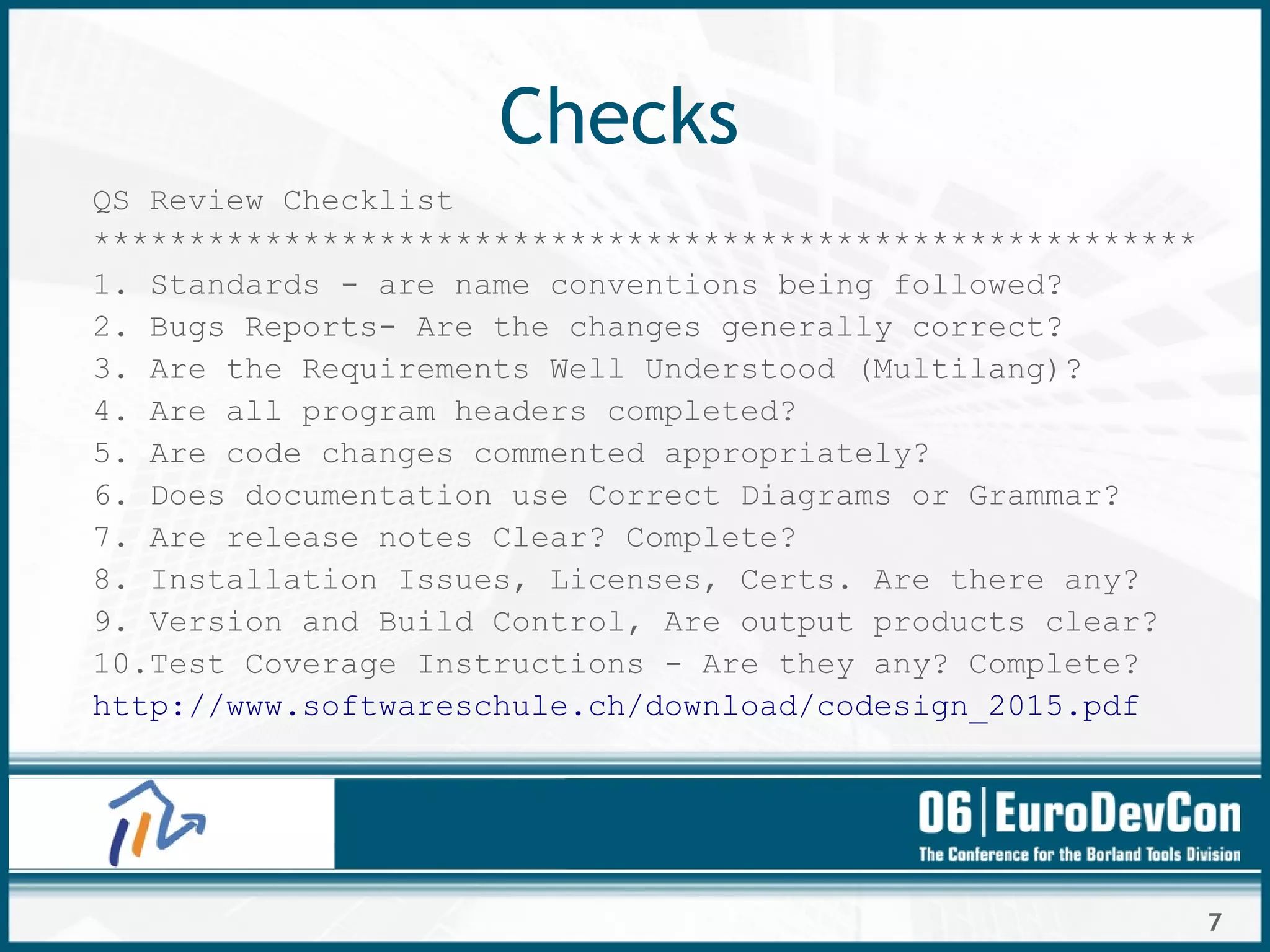 7
Checks
QS Review Checklist
**********************************************************
1. Standards - are name conventions being followed?
2. Bugs Reports- Are the changes generally correct?
3. Are the Requirements Well Understood (Multilang)?
4. Are all program headers completed?
5. Are code changes commented appropriately?
6. Does documentation use Correct Diagrams or Grammar?
7. Are release notes Clear? Complete?
8. Installation Issues, Licenses, Certs. Are there any?
9. Version and Build Control, Are output products clear?
10.Test Coverage Instructions - Are they any? Complete?
http://www.softwareschule.ch/download/codesign_2015.pdf
 