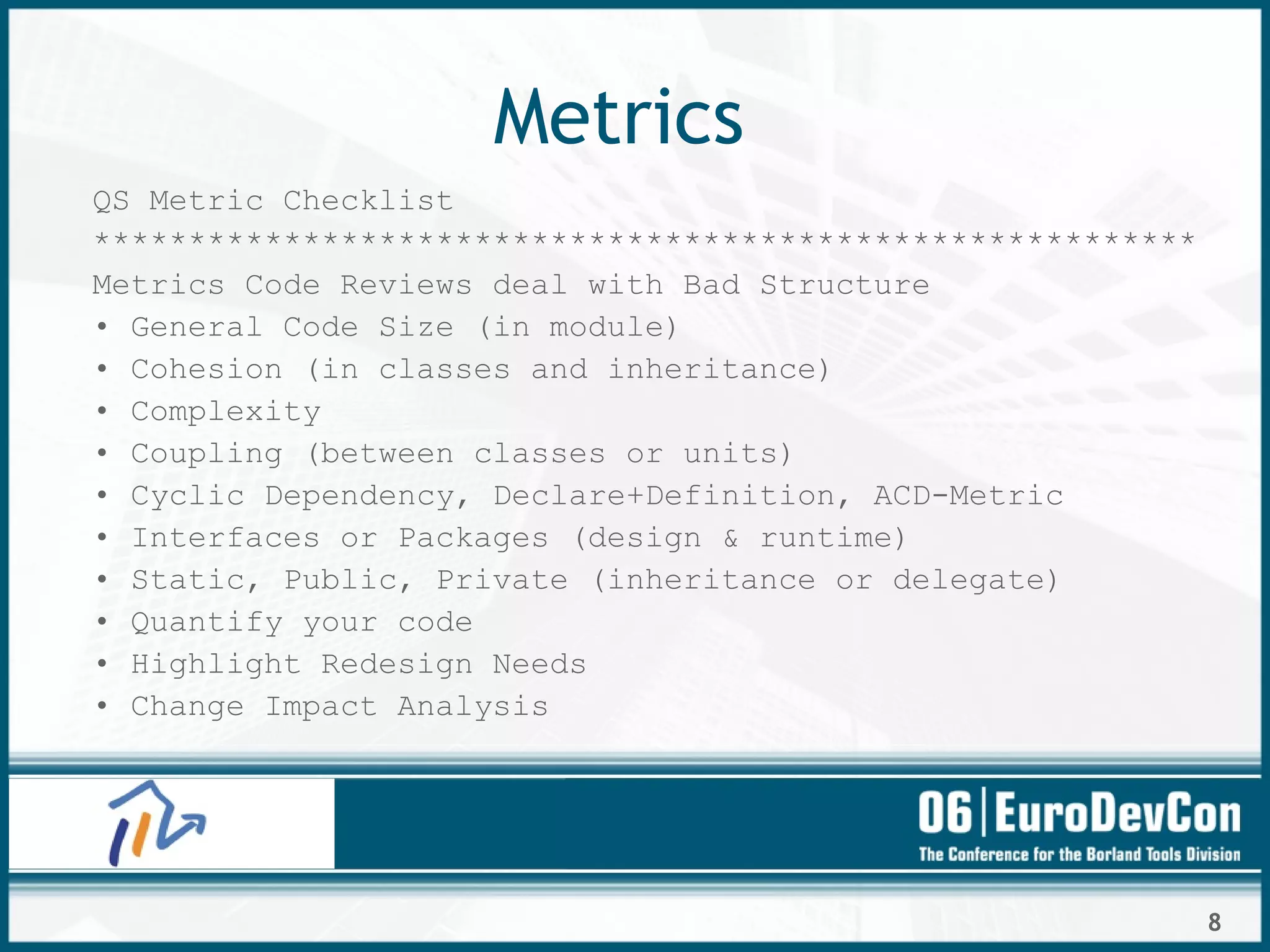 8
Metrics
QS Metric Checklist
**********************************************************
Metrics Code Reviews deal with Bad Structure
• General Code Size (in module)
• Cohesion (in classes and inheritance)
• Complexity
• Coupling (between classes or units)
• Cyclic Dependency, Declare+Definition, ACD-Metric
• Interfaces or Packages (design & runtime)
• Static, Public, Private (inheritance or delegate)
• Quantify your code
• Highlight Redesign Needs
• Change Impact Analysis
 