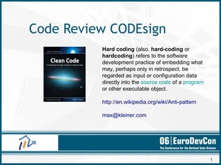 1
Code Review CODEsign
Hard coding (also, hard-coding or
hardcoding) refers to the software
development practice of embedding what
may, perhaps only in retrospect, be
regarded as input or configuration data
directly into the source code of a program
or other executable object.
http://en.wikipedia.org/wiki/Anti-pattern
max@kleiner.com
 