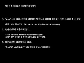 4.
1. "You" . .
, "We" . We can do this way instead of that way.
2. / .
"This variable name is extremely vague"
.
3. .
"THAT IS NOT RIGHT"
 