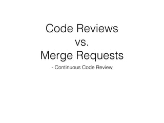 Code Reviews
vs.
Merge Requests
- Continuous Code Review
 