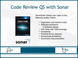 1
Code Review QS with Sonar
SonarQube checks your code on the
following quality Topics:
●
Duplication and inactive Code
●
Software-architectur
& Software-design
●
Unit Tests with Test-coverage
●
Complexity
●
Potential Errors (Issues)
●
Sourcecode-Guidelines
●
Comments /Documentation
 
