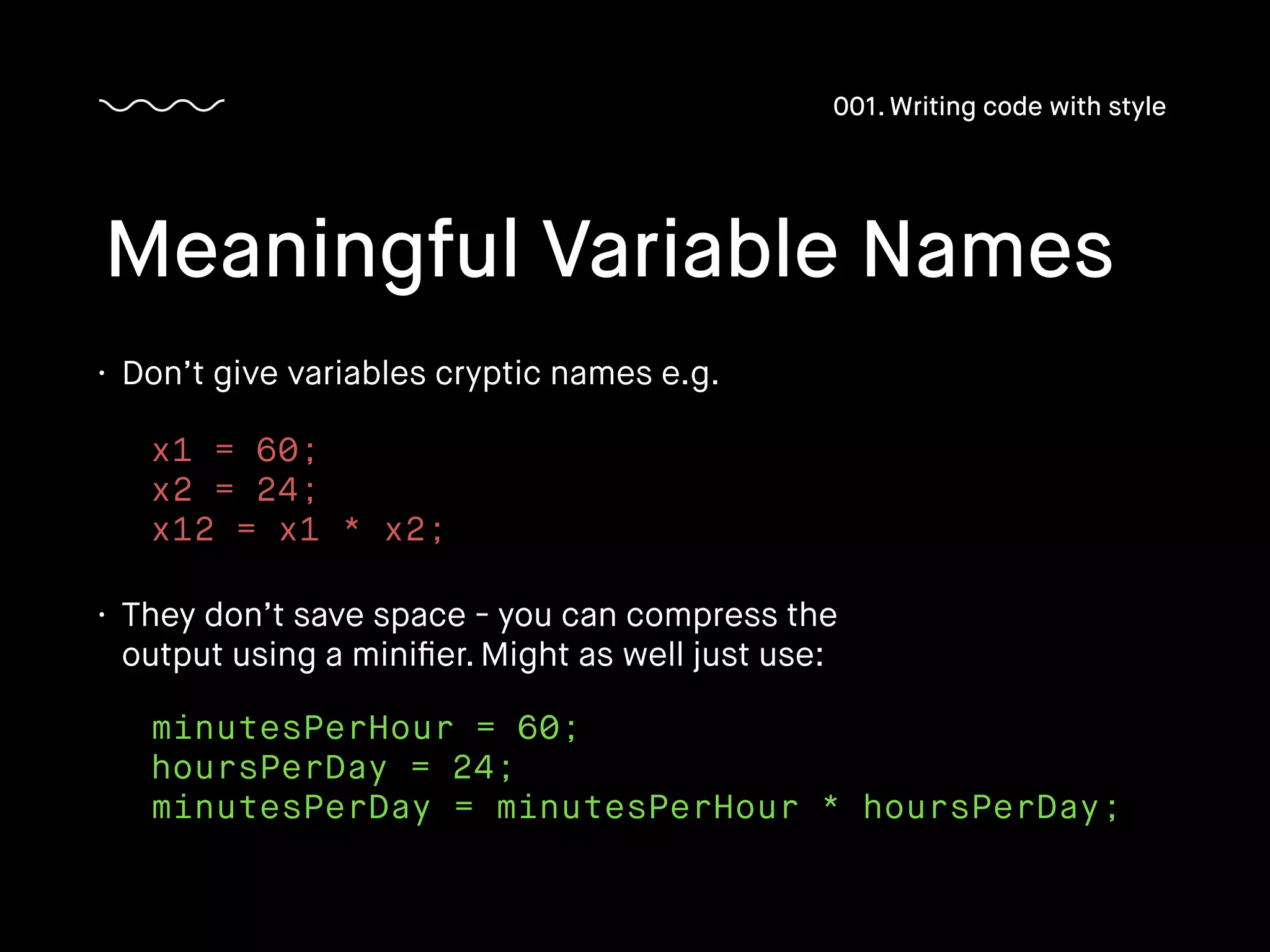 • Don’t give variables cryptic names e.g.
Meaningful Variable Names
001. Writing code with style
x1 = 60;
x2 = 24;
x12 = x1 * x2;
• They don’t save space - you can compress the
output using a miniﬁer. Might as well just use:
minutesPerHour = 60;
hoursPerDay = 24;
minutesPerDay = minutesPerHour * hoursPerDay;
 