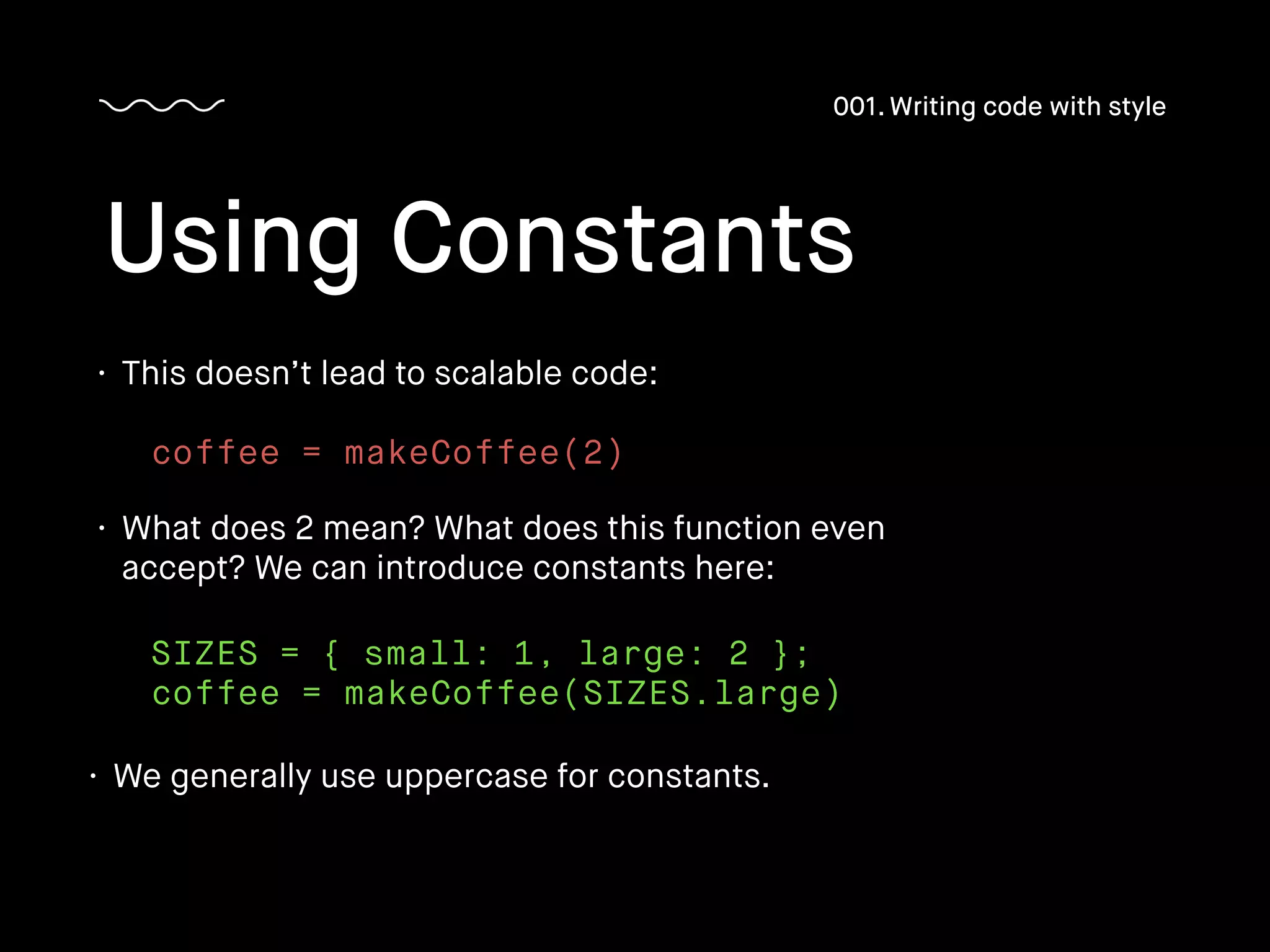 • This doesn’t lead to scalable code:
Using Constants
001. Writing code with style
coffee = makeCoffee(2)
• What does 2 mean? What does this function even
accept? We can introduce constants here:
SIZES = { small: 1, large: 2 };
coffee = makeCoffee(SIZES.large)
• We generally use uppercase for constants.
 