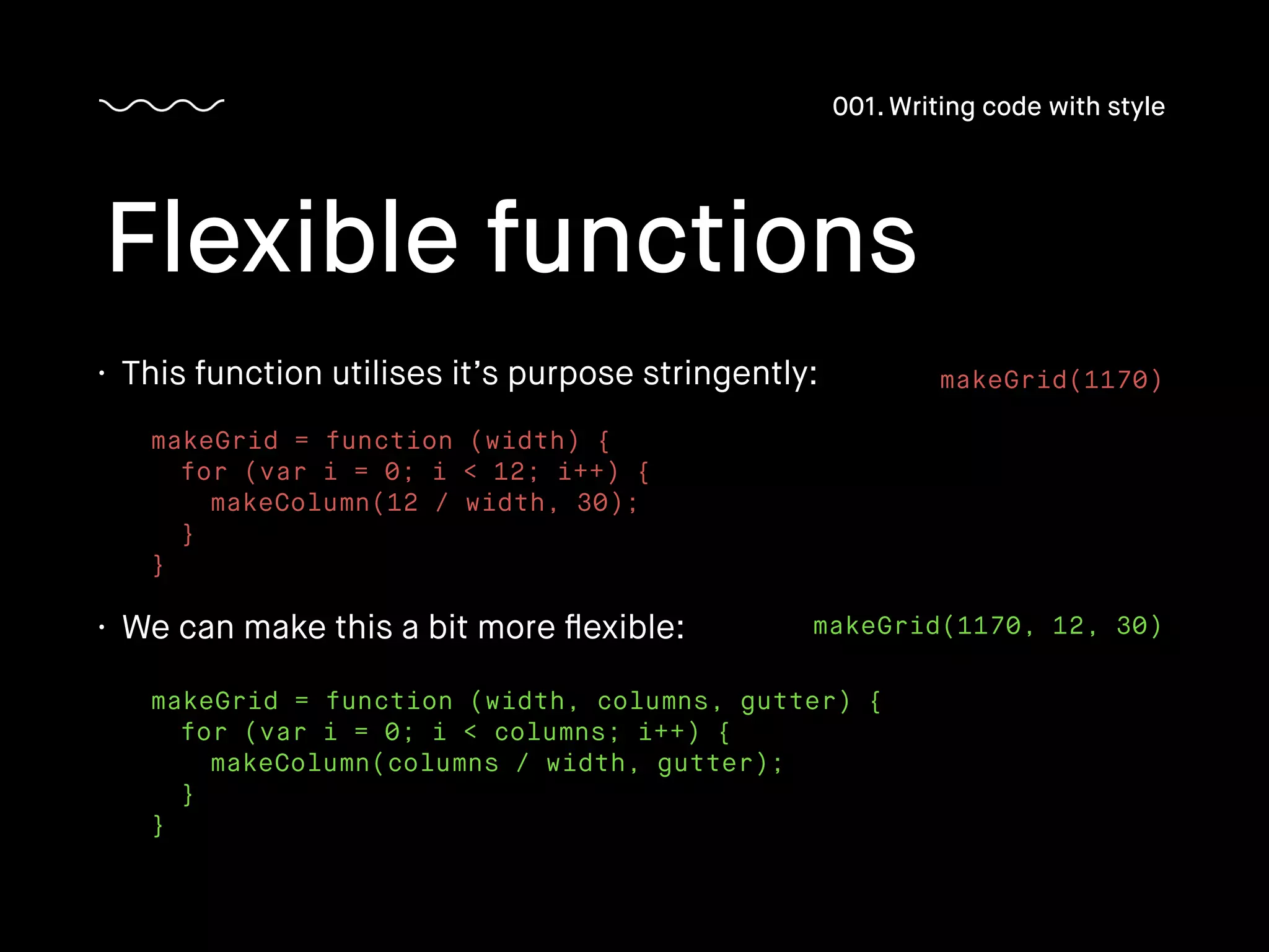 • This function utilises it’s purpose stringently:
Flexible functions
001. Writing code with style
makeGrid = function (width) {
for (var i = 0; i < 12; i++) {
makeColumn(12 / width, 30);
}
}
• We can make this a bit more ﬂexible:
makeGrid = function (width, columns, gutter) {
for (var i = 0; i < columns; i++) {
makeColumn(columns / width, gutter);
}
}
makeGrid(1170)
makeGrid(1170, 12, 30)
 
