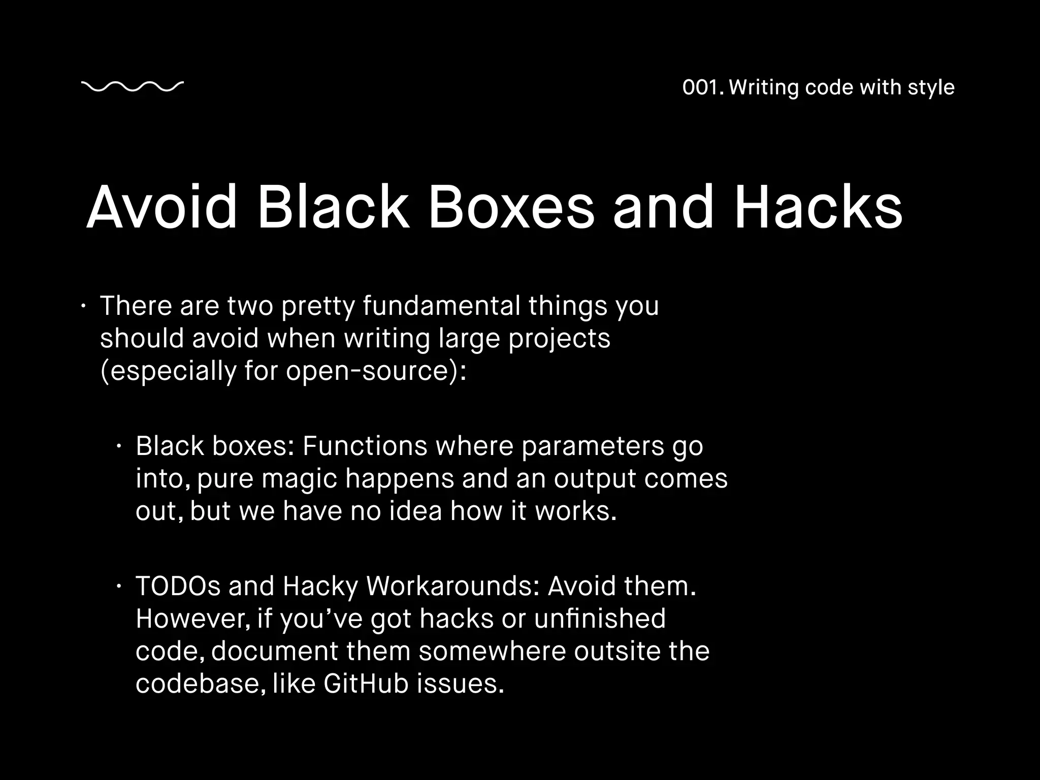 • There are two pretty fundamental things you
should avoid when writing large projects
(especially for open-source):
• Black boxes: Functions where parameters go
into, pure magic happens and an output comes
out, but we have no idea how it works.
• TODOs and Hacky Workarounds: Avoid them.
However, if you’ve got hacks or unﬁnished
code, document them somewhere outsite the
codebase, like GitHub issues.
Avoid Black Boxes and Hacks
001. Writing code with style
 
