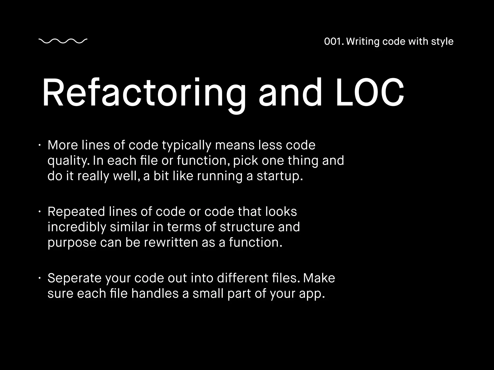 • More lines of code typically means less code
quality. In each ﬁle or function, pick one thing and
do it really well, a bit like running a startup.
• Repeated lines of code or code that looks
incredibly similar in terms of structure and
purpose can be rewritten as a function.
• Seperate your code out into different ﬁles. Make
sure each ﬁle handles a small part of your app.
Refactoring and LOC
001. Writing code with style
 