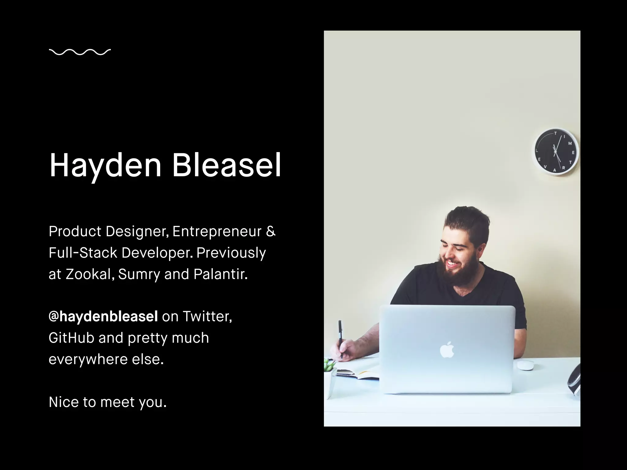 Hayden Bleasel
Product Designer, Entrepreneur &
Full-Stack Developer. Previously
at Zookal, Sumry and Palantir.
@haydenbleasel on Twitter,
GitHub and pretty much
everywhere else.
Nice to meet you.
 