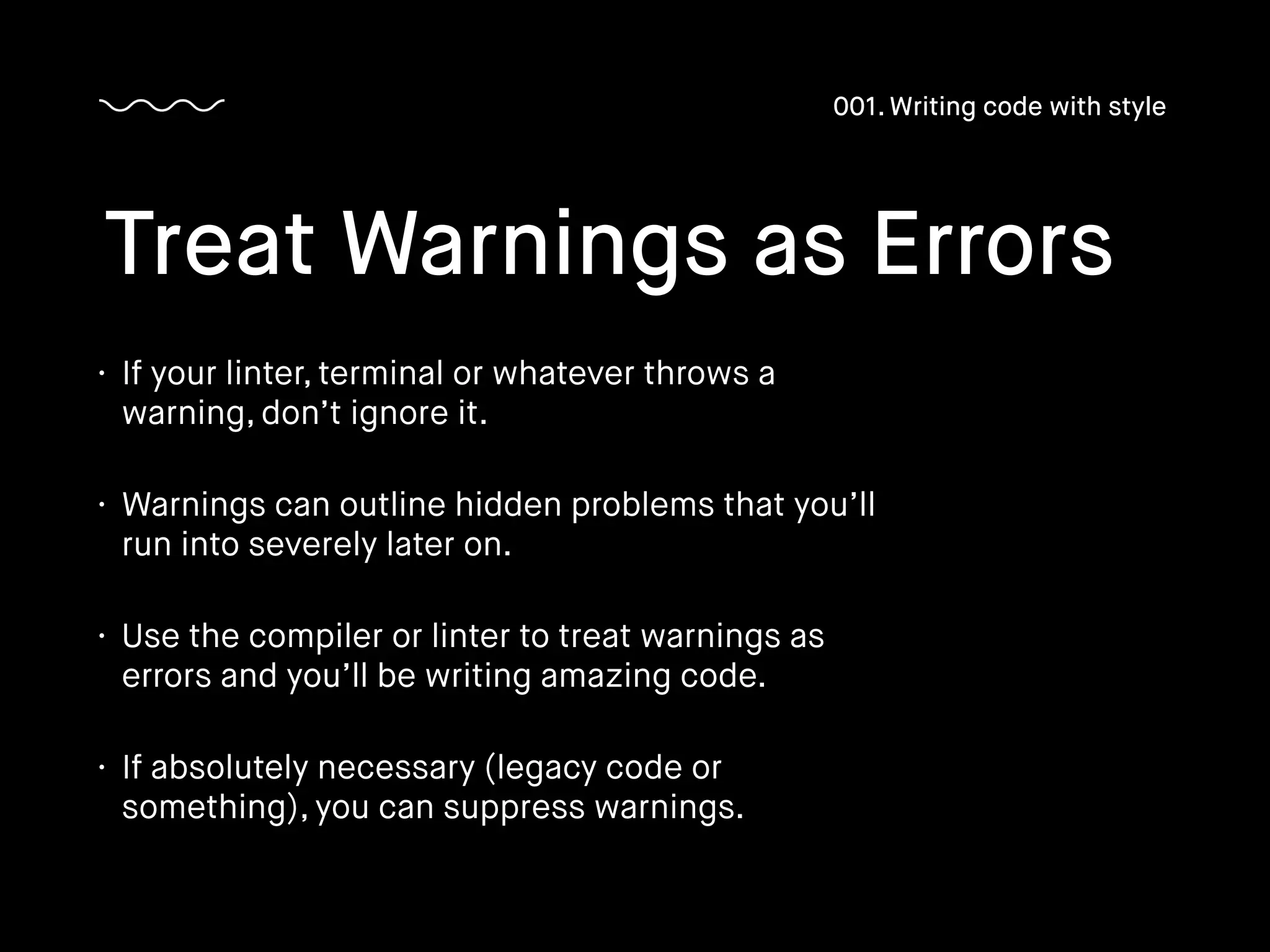 • If your linter, terminal or whatever throws a
warning, don’t ignore it.
• Warnings can outline hidden problems that you’ll
run into severely later on.
• Use the compiler or linter to treat warnings as
errors and you’ll be writing amazing code.
• If absolutely necessary (legacy code or
something), you can suppress warnings.
Treat Warnings as Errors
001. Writing code with style
 