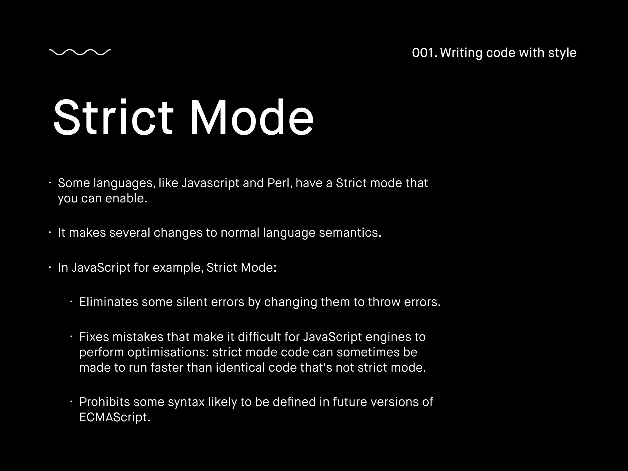 • Some languages, like Javascript and Perl, have a Strict mode that
you can enable.
• It makes several changes to normal language semantics.
• In JavaScript for example, Strict Mode:
• Eliminates some silent errors by changing them to throw errors.
• Fixes mistakes that make it difﬁcult for JavaScript engines to
perform optimisations: strict mode code can sometimes be
made to run faster than identical code that's not strict mode.
• Prohibits some syntax likely to be deﬁned in future versions of
ECMAScript.
Strict Mode
001. Writing code with style
 