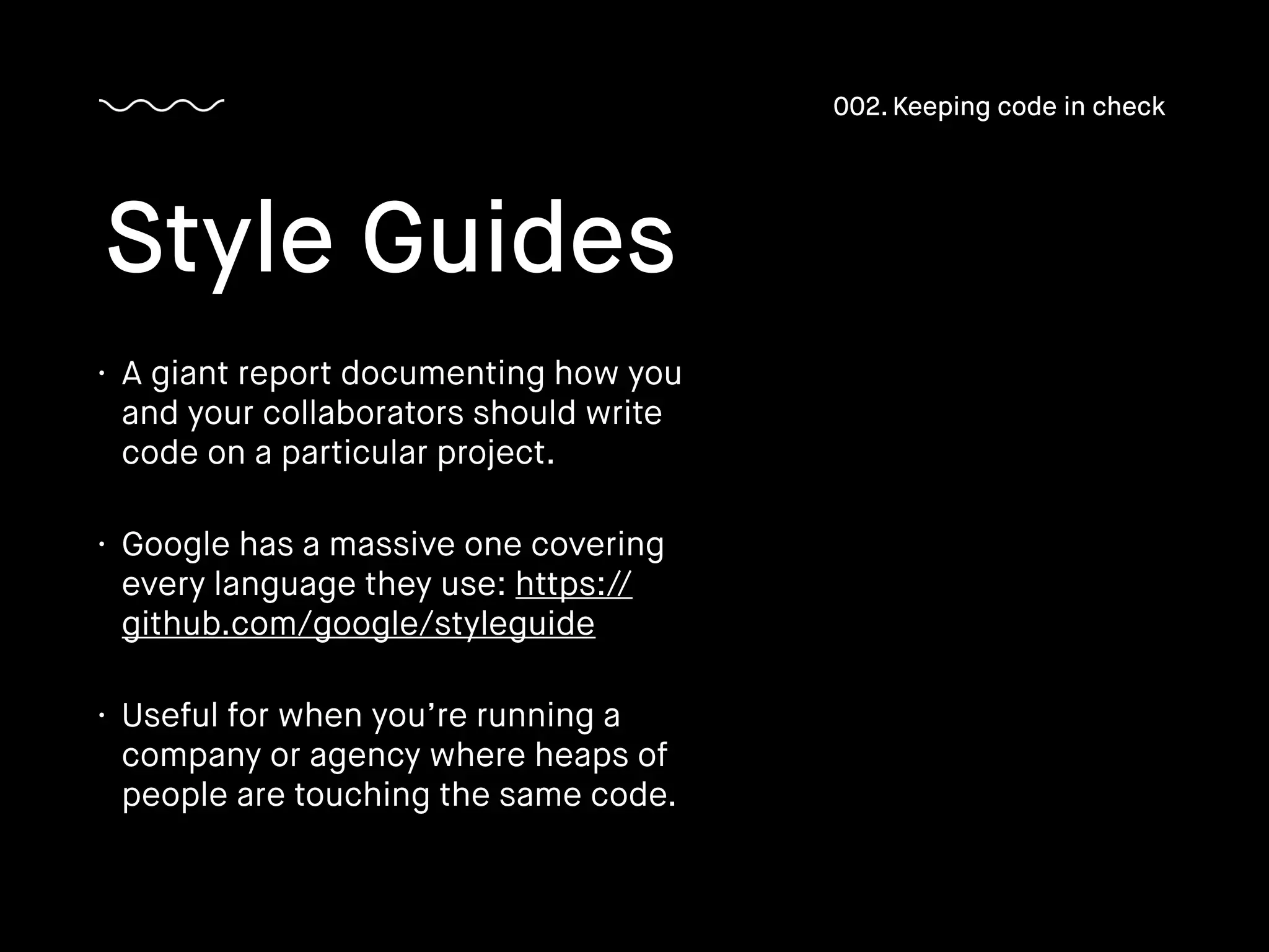 • A giant report documenting how you
and your collaborators should write
code on a particular project.
• Google has a massive one covering
every language they use: https://
github.com/google/styleguide
• Useful for when you’re running a
company or agency where heaps of
people are touching the same code.
Style Guides
002. Keeping code in check
 