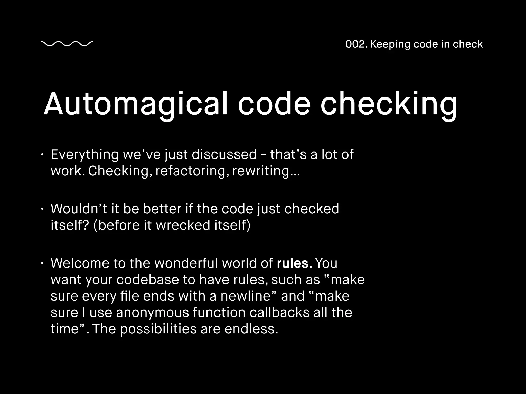 • Everything we’ve just discussed - that’s a lot of
work. Checking, refactoring, rewriting…
• Wouldn’t it be better if the code just checked
itself? (before it wrecked itself)
• Welcome to the wonderful world of rules. You
want your codebase to have rules, such as “make
sure every ﬁle ends with a newline” and “make
sure I use anonymous function callbacks all the
time”. The possibilities are endless.
Automagical code checking
002. Keeping code in check
 
