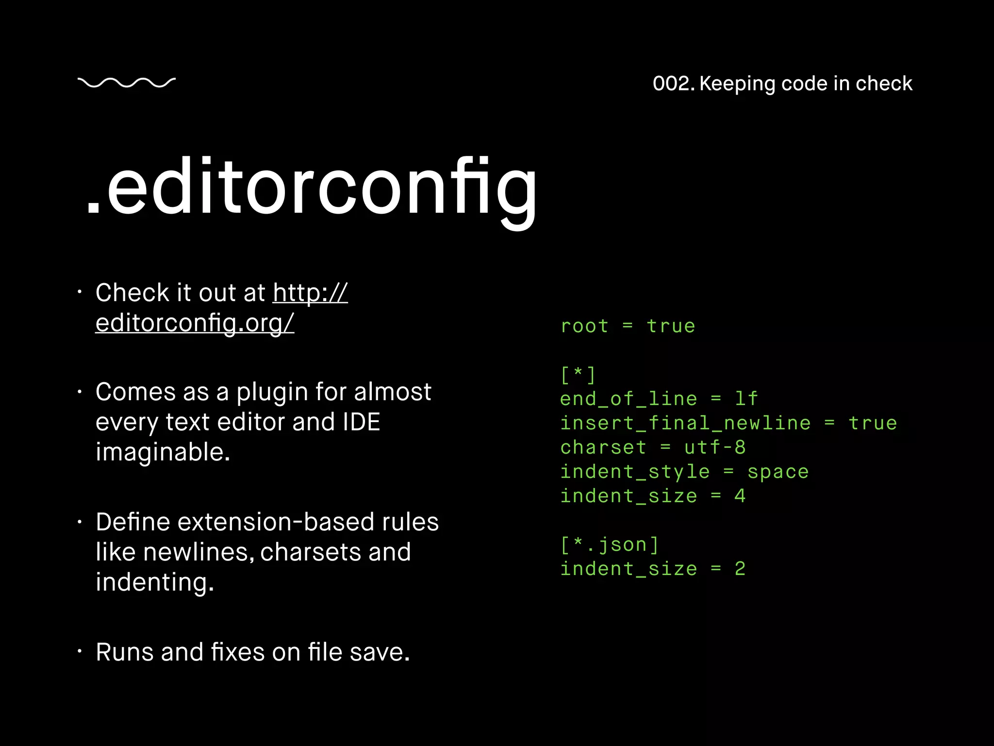 • Check it out at http://
editorconﬁg.org/
• Comes as a plugin for almost
every text editor and IDE
imaginable.
• Deﬁne extension-based rules
like newlines, charsets and
indenting.
• Runs and ﬁxes on ﬁle save.
.editorconﬁg
002. Keeping code in check
root = true
[*]
end_of_line = lf
insert_final_newline = true
charset = utf-8
indent_style = space
indent_size = 4
[*.json]
indent_size = 2
 