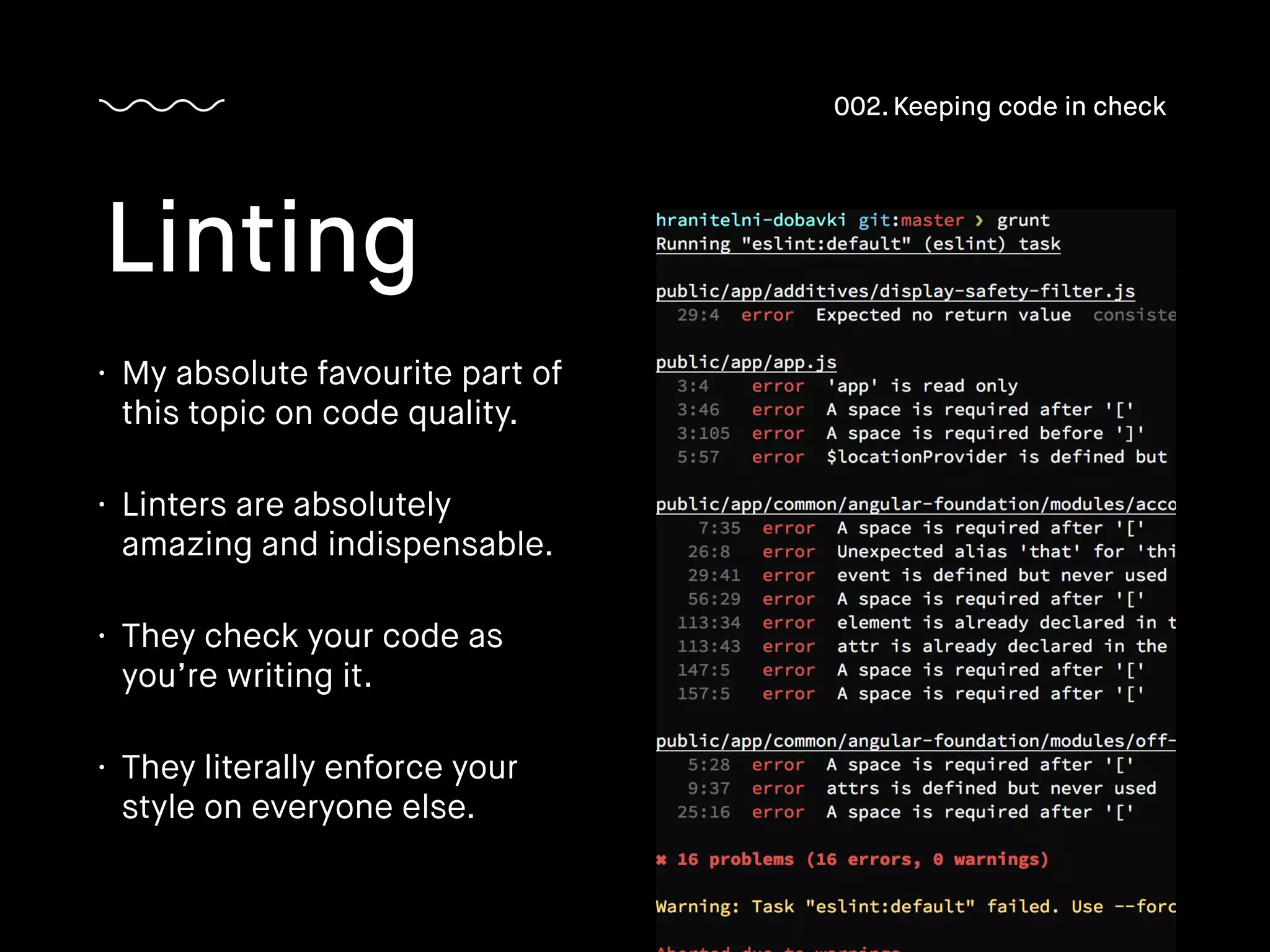 • My absolute favourite part of
this topic on code quality.
• Linters are absolutely
amazing and indispensable.
• They check your code as
you’re writing it.
• They literally enforce your
style on everyone else.
Linting
002. Keeping code in check
 