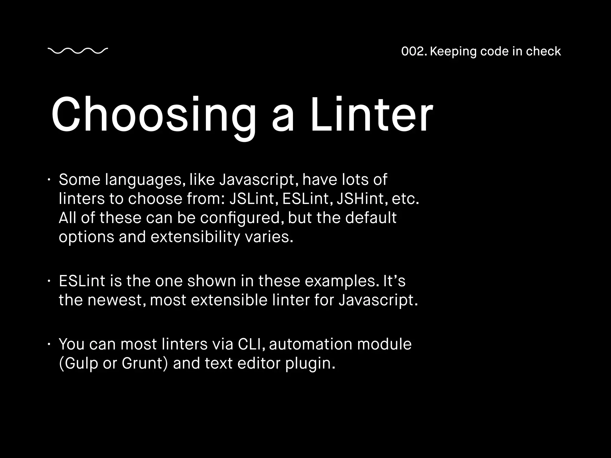 • Some languages, like Javascript, have lots of
linters to choose from: JSLint, ESLint, JSHint, etc.
All of these can be conﬁgured, but the default
options and extensibility varies.
• ESLint is the one shown in these examples. It’s
the newest, most extensible linter for Javascript.
• You can most linters via CLI, automation module
(Gulp or Grunt) and text editor plugin.
Choosing a Linter
002. Keeping code in check
 
