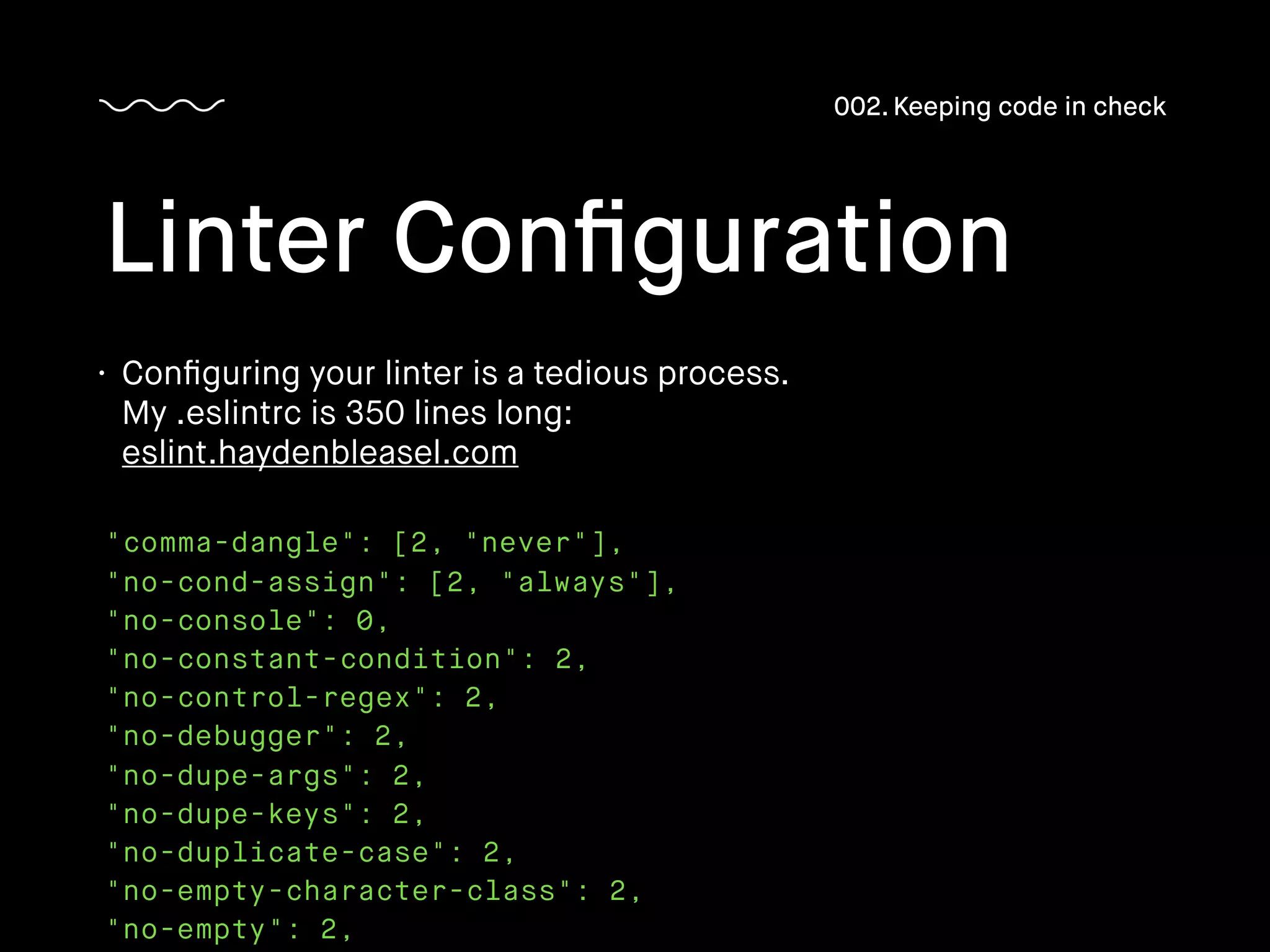 "comma-dangle": [2, "never"],
"no-cond-assign": [2, "always"],
"no-console": 0,
"no-constant-condition": 2,
"no-control-regex": 2,
"no-debugger": 2,
"no-dupe-args": 2,
"no-dupe-keys": 2,
"no-duplicate-case": 2,
"no-empty-character-class": 2,
"no-empty": 2,
Linter Conﬁguration
002. Keeping code in check
• Conﬁguring your linter is a tedious process.
My .eslintrc is 350 lines long: 
eslint.haydenbleasel.com
 