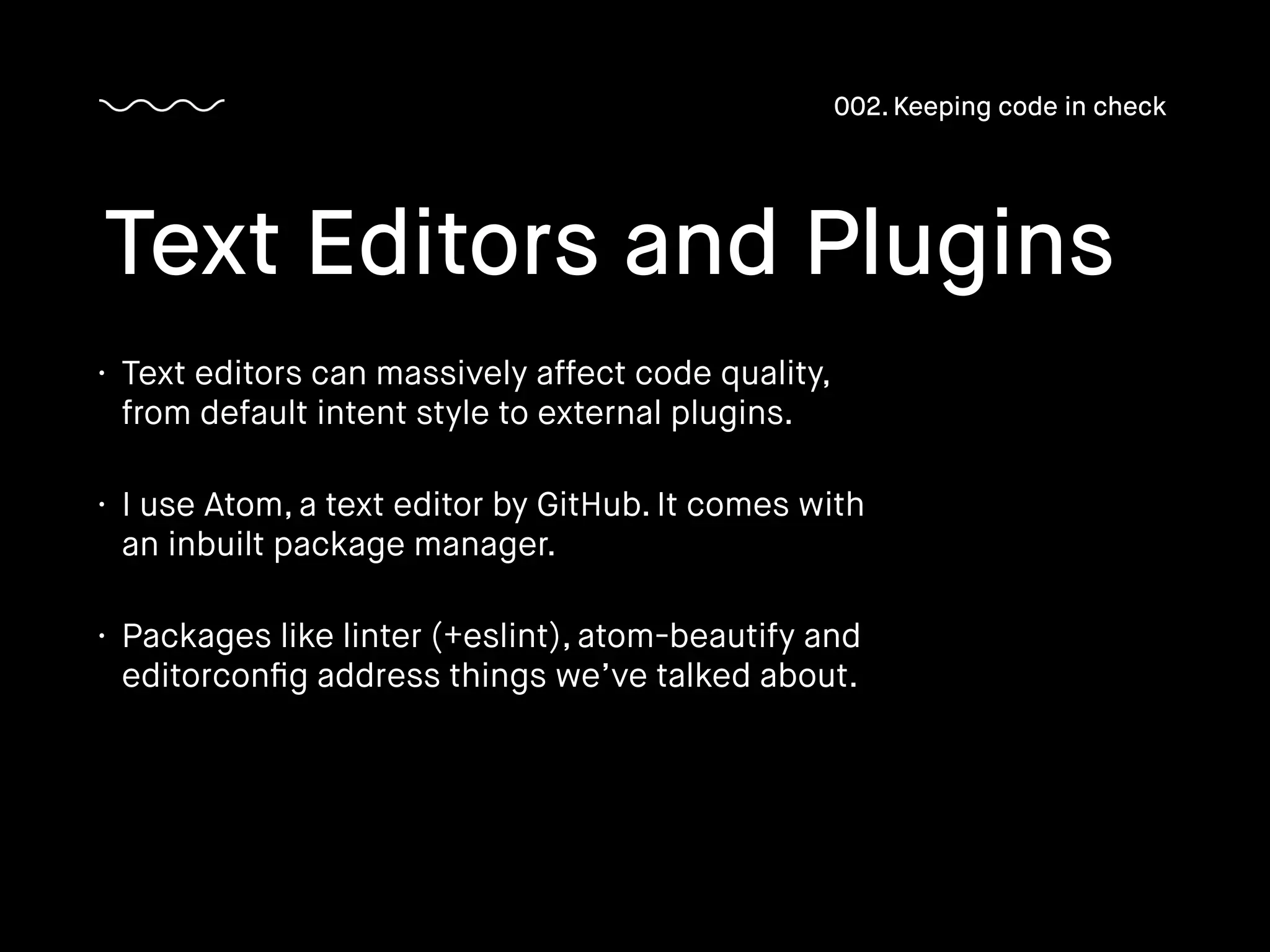 • Text editors can massively affect code quality,
from default intent style to external plugins.
• I use Atom, a text editor by GitHub. It comes with
an inbuilt package manager.
• Packages like linter (+eslint), atom-beautify and
editorconﬁg address things we’ve talked about.
Text Editors and Plugins
002. Keeping code in check
 