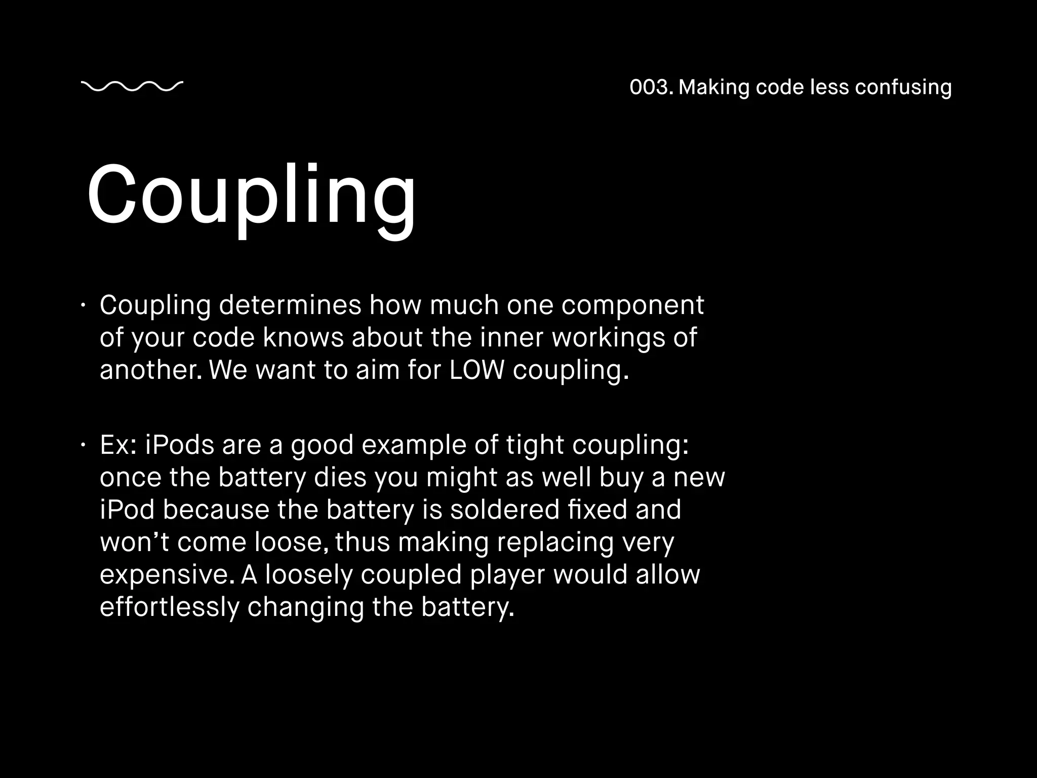 • Coupling determines how much one component
of your code knows about the inner workings of
another. We want to aim for LOW coupling.
• Ex: iPods are a good example of tight coupling:
once the battery dies you might as well buy a new
iPod because the battery is soldered ﬁxed and
won’t come loose, thus making replacing very
expensive. A loosely coupled player would allow
effortlessly changing the battery.
Coupling
003. Making code less confusing
 