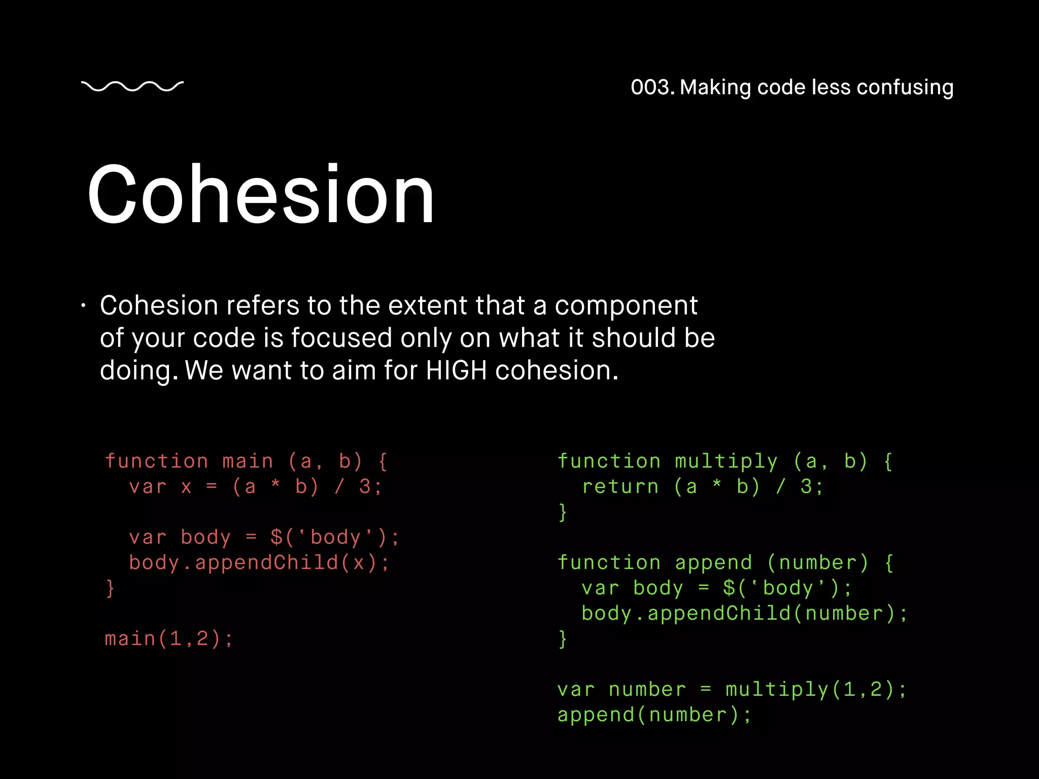 • Cohesion refers to the extent that a component
of your code is focused only on what it should be
doing. We want to aim for HIGH cohesion.
Cohesion
003. Making code less confusing
function main (a, b) {
var x = (a * b) / 3;
var body = $(‘body’);
body.appendChild(x);
}
main(1,2);
function multiply (a, b) {
return (a * b) / 3;
}
function append (number) {
var body = $(‘body’);
body.appendChild(number);
}
var number = multiply(1,2);
append(number);
 