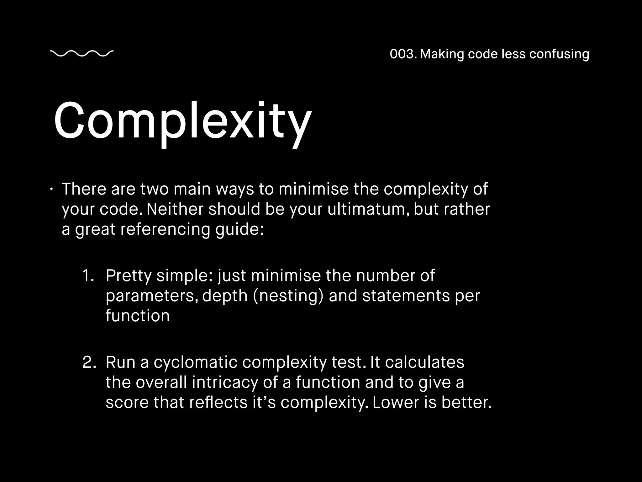 • There are two main ways to minimise the complexity of
your code. Neither should be your ultimatum, but rather
a great referencing guide:
1. Pretty simple: just minimise the number of
parameters, depth (nesting) and statements per
function
2. Run a cyclomatic complexity test. It calculates
the overall intricacy of a function and to give a
score that reﬂects it’s complexity. Lower is better.
Complexity
003. Making code less confusing
 